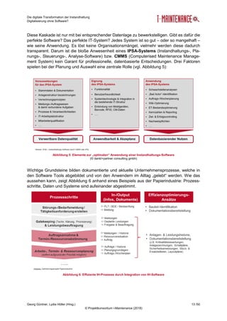 Die digitale Transformation der Instandhaltung
Digitalisierung ohne Software?
Georg Güntner, Lydia Höller (Hrsg.) 13 /50
© Projektkonsortium i-Maintenance (2018)
Diese Kaskade ist nur mit bei entsprechender Datenlage zu bewerkstelligen. Gibt es dafür die
perfekte Software? Das perfekte IT-System? Jedes System ist so gut – oder so mangelhaft –
wie seine Anwendung. Es löst keine Organisationsmängel, vielmehr werden diese dadurch
transparent. Darum ist die bloße Anwesenheit eines IPSA-Systems (Instandhaltungs-, Pla-
nungs-, Steuerungs-, Analyse-Software) bzw. CMMS (Computerised Maintenance Manage-
ment System) kein Garant für professionelle, datenbasierte Entscheidungen. Drei Faktoren
spielen bei der Planung und Auswahl eine zentrale Rolle (vgl. Abbildung 5):
Abbildung 5: Elemente zur „optimalen“ Anwendung einer Instandhaltungs-Software
(© dankl+partner consulting gmbh)
Wichtige Grundsteine bilden dokumentierte und aktuelle Unternehmensprozesse, welche in
den Software Tools abgebildet und von den Anwendern im Alltag „gelebt“ werden. Wie das
aussehen kann, zeigt Abbildung 6 anhand eines Beispiels aus der Papierindustrie: Prozess-
schritte, Daten und Systeme sind aufeinander abgestimmt.
Abbildung 6: Effiziente IH-Prozesse durch Integration von IH-Software
 