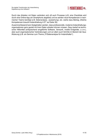 Die digitale Transformation der Instandhaltung
Digitalisierung ohne Software?
Georg Güntner, Lydia Höller (Hrsg.) 14 /50
© Projektkonsortium i-Maintenance (2018)
Durch das Arbeiten mit Daten verändern sich oft auch Prozesse (z.B. eine Checkliste wird
durch eine Online-App am Smartphone abgelöst) und es werden neue Kompetenzen in tech-
nischen Teams benötigt (z.B. Datenanalyse, -auswertung), etc. (siehe dazu Beitrag „Welche
Kompetenzen braucht Instandhaltung 4.0?“ auf Seite 39).
Zusammenfassend kann festgehalten werden, dass professionelle, moderne Instandhaltungs-
organisationen ganz gezielt mit ihren Daten arbeiten können müssen. Dazu bedarf es techni-
scher Hilfsmittel (entsprechend eingeführte Software, Sensorik, mobile Endgeräte, u.v.m.),
aber auch organisatorischer Veränderungen und vor allem auch Schritte im Bereich der Qua-
lifizierung (z.B. ein Seminar zum Thema „IT/Datenanalyse für Instandhalter“).
 