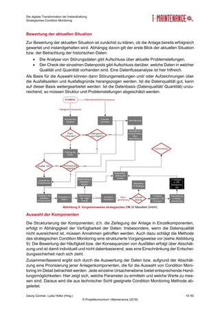 Die digitale Transformation der Instandhaltung
Strategisches Condition Monitoring
Georg Güntner, Lydia Höller (Hrsg.) 18 /50
© Projektkonsortium i-Maintenance (2018)
Bewertung der aktuellen Situation
Zur Bewertung der aktuellen Situation ist zunächst zu klären, ob die Anlage bereits erfolgreich
gewartet und instandgehalten wird. Abhängig davon gilt der erste Blick der aktuellen Situation
bzw. der Betrachtung der historischen Daten:
 Die Analyse von Störungsdaten gibt Aufschluss über aktuelle Problemstellungen.
 Der Check der einzelnen Datenpools gibt Aufschluss darüber, welche Daten in welcher
Qualität und Quantität vorhanden sind. Eine Datenflussanalyse ist hier hilfreich.
Als Basis für die Auswahl können dann Störungsmeldungen und/ oder Aufzeichnungen über
die Ausfallszeiten und Ausfallsgründe herangezogen werden. Ist die Datenqualität gut, kann
auf dieser Basis weitergearbeitet werden. Ist die Datenbasis (Datenqualität/ Quantität) unzu-
reichend, so müssen Struktur und Problemstellungen abgeschätzt werden.
Abbildung 9: Vorgehensweise strategisches CM (© Messfeld GmbH)
Auswahl der Komponenten
Die Strukturierung der Komponenten, d.h. die Zerlegung der Anlage in Einzelkomponenten,
erfolgt in Abhängigkeit der Verfügbarkeit der Daten: Insbesondere, wenn die Datenqualität
nicht ausreichend ist, müssen Annahmen getroffen werden. Auch dazu schlägt die Methode
des strategischen Condition Monitoring eine strukturierte Vorgangsweise vor (siehe Abbildung
9): Die Bewertung der Häufigkeit bzw. der Konsequenzen von Ausfällen erfolgt über Abschät-
zung und ist damit individuell und nicht datenbasierend, was eine Einschränkung der Entschei-
dungssicherheit nach sich zieht.
Zusammenfassend ergibt sich durch die Auswertung der Daten bzw. aufgrund der Abschät-
zung eine Priorisierung jener Anlagenkomponenten, die für die Auswahl von Condition Moni-
toring im Detail betrachtet werden. Jede einzelne Ursachenebene bietet entsprechende Hand-
lungsmöglichkeiten: Hier zeigt sich, welche Parameter zu ermitteln und welche Werte zu mes-
sen sind. Daraus wird die aus technischer Sicht geeignete Condition Monitoring Methode ab-
geleitet.
 
