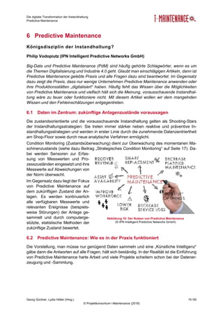 Die digitale Transformation der Instandhaltung
Predictive Maintenance
Georg Güntner, Lydia Höller (Hrsg.) 19 /50
© Projektkonsortium i-Maintenance (2018)
6 Predictive Maintenance
Königsdisziplin der Instandhaltung?
Philip Vodopiutz (IPN Intelligent Predictive Networks GmbH)
Big-Data und Predictive Maintenance (PdM) sind häufig gehörte Schlagwörter, wenn es um
die Themen Digitalisierung und Industrie 4.0 geht. Glaubt man einschlägigen Artikeln, dann ist
Predictive Maintenance gelebte Praxis und alle Fragen dazu sind beantwortet. Im Gegensatz
dazu zeigt die Praxis, dass nur wenige Unternehmen Predictive Maintenance anwenden oder
ihre Produktionsstätten „digitalisiert“ haben. Häufig fehlt das Wissen über die Möglichkeiten
von Predictive Maintenance und vielfach hält sich die Meinung, vorausschauende Instandhal-
tung wäre zu teuer oder funktioniere nicht. Mit diesem Artikel wollen wir dem mangelnden
Wissen und den Fehleinschätzungen entgegentreten.
6.1 Daten im Zentrum: zukünftige Anlagenzustände voraussagen
Die zustandsorientierte und die vorausschauende Instandhaltung gelten als Shooting-Stars
der Instandhaltungsstrategien: Sie treten immer stärker neben reaktive und präventive In-
standhaltungsstrategien und werden in erster Linie durch die zunehmende Datenzentriertheit
am Shop-Floor sowie durch neue analytische Verfahren ermöglicht.
Condition Monitoring (Zustandsüberwachung) dient zur Überwachung des momentanen Ma-
schinenzustands (siehe dazu Beitrag „Strategisches Condition Monitoring“ auf Seite 17). Da-
bei werden Sensoren zur Erfas-
sung von Messwerten und Pro-
zesszuständen eingesetzt und ihre
Messwerte auf Abweichungen von
der Norm überwacht.
Im Gegensatz dazu liegt der Fokus
von Predictive Maintenance auf
dem zukünftigen Zustand der An-
lagen. Es werden kontinuierlich
alle verfügbaren Messwerte und
relevanten Ereignisse (beispiels-
weise Störungen) der Anlage ge-
sammelt und durch computerge-
stützte, statistische Methoden der
zukünftige Zustand bewertet.
6.2 Predictive Maintenance: Wie es in der Praxis funktioniert
Die Vorstellung, man müsse nur genügend Daten sammeln und eine „Künstliche Intelligenz“
gäbe dann die Antworten auf alle Fragen, hält sich beständig. In der Realität ist die Einführung
von Predictive Maintenance harte Arbeit und viele Projekte scheitern schon bei der Datener-
zeugung und -Sammlung.
Abbildung 10: Der Nutzen von Predictive Maintenance
(© IPN Intelligent Predictive Networks GmbH)
 