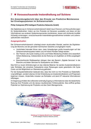 Die digitale Transformation der Instandhaltung
Vorausschauende Instandhaltung auf Schiene
Georg Güntner, Lydia Höller (Hrsg.) 21 /50
© Projektkonsortium i-Maintenance (2018)
7  Vorausschauende Instandhaltung auf Schiene
Ein Anwendungsbericht über den Einsatz von Predictive Maintenance
bei Einstiegssystemen im Schienenverkehr
Philip Vodopiutz (IPN Intelligent Predictive Networks GmbH)
Die Digitalisierung im Schienenverkehrsbereich bietet neue Chancen und Herausforderungen
für Systemlieferanten: Indem sie ihre Produkte mit Sensoren ausstatten und diese mit den
Informationen aus anderen Systemkomponenten kombinieren, lassen sich drohende Ausfälle
frühzeitig vorhersagen, vorausschauende Instandhaltungsmaßnahmen einleiten und Lebens-
zykluskosten reduzieren.
Ausgangssituation
Der Schienenverkehrsbereich unterliegt einem strukturellen Wandel, welcher die Digitalisie-
rung der Branche und der genutzten technischen Gewerke unumgänglich macht.
 Verdichtete Intervalle führen dazu, dass Verspätungen große Auswirkungen auf das
Schienenverkehrssystem haben und mit hohen Pönalen belegt werden.
 Die Themen Life Cycle Costing (LCC) und Flotten Monitoring erhalten eine wesentlich
höhere Bedeutung, insbesondere da die Wartung von Zugflotten an Dritte ausgelagert
wird.
 Branchenfremde Wettbewerber drängen über den Bereich „Digitale Services“ in die
Branche und bieten Services für Subsysteme von Dritten.
Das führt zu neuen Anforderungen an das rollende Material. So werden Zustandsindikatoren
oder Rohdaten der einzelnen Subsysteme eines Reisezuges sowie garantierte Life Cycle
Costs und die Möglichkeit zur Überwachung gefordert.
Für die Subsystemlieferanten bedeutet dies, dass Sie nicht nur ihre Produkte zur Datenliefe-
rung befähigen, sondern ebenso mit der Entwicklung von Zustandsindikatoren und Prognosen
beginnen müssen. Andernfalls müssten sie Rohdaten und damit IP relevante Informationen
offenlegen.
Im Gegenzug erhalten die Lieferanten erstmalig Zugang zu Informationen über die tatsächliche
Nutzung ihrer Produkte und die daraus resultierenden Fehlerzustände. Das eröffnet großes
Potential zur Optimierung der Produkte und des Claim Managements.
Abbildung 12: Digitales Modell eines Triebwagens
(© IPN Intelligent Predictive Networks GmbH)
 