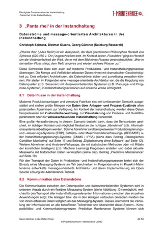 Die digitale Transformation der Instandhaltung
‚Panta rhei‘ in der Instandhaltung
Georg Güntner, Lydia Höller (Hrsg.) 23 /50
© Projektkonsortium i-Maintenance (2018)
8 ‚Panta rhei‘ in der Instandhaltung
Datenströme und message-orientierten Architekturen in der
Instandhaltung
Christoph Schranz, Dietmar Glachs, Georg Güntner (Salzburg Research)
„Phanta rhei“ („Alles fließt“) ist ein Ausspruch, der dem griechischen Philosophen Heraklit von
Ephesos (520-460 v. Chr.) zugeschrieben wird. Im Kontext seiner „Flusslehre“ ging es Heraklit
um die Veränderlichkeit der Welt, die er mit dem Bild eines Flusses veranschaulichte: „Wer in
denselben Fluss steigt, dem fließt anderes und wieder anderes Wasser zu.“
Diese Sichtweise lässt sich auch auf moderne Produktions- und Instandhaltungsprozesse
übertragen: Die Menge und Vielfalt der erfassten Daten nimmt mit dramatischer Geschwindig-
keit zu. Dies erfordert Architekturen, die Datenströme sicher und zuverlässig verwalten kön-
nen. Wir stellen im Folgenden eine message-orientierte Architektur vor, die die Kopplung von
Datenquellen (z.B. Sensoren) mit datenverarbeitenden Systemen (z.B. Planungs- und Prog-
nose-Systemen) in Instandhaltungsszenarien auf einfache Weise ermöglicht.
8.1 Datenflüsse in der Instandhaltung
Moderne Produktionsanlagen und vernetzte Fabriken sind mit umfassender Sensorik ausge-
stattet und stellen große Mengen von Daten über Anlagen- und Prozess-Zustände allen
potenziellen Abnehmern zur Verfügung. Im Kontext der Instandhaltung werden diese Daten
beispielsweise zur Zustandsüberwachung, zur Visualisierung von Prozess- und Qualitäts-
parametern oder zur vorausschauenden Instandhaltung verwendet.
Eine große Herausforderung in diesem Szenario besteht darin, dass die Sensordaten gesi-
chert, im richtigen Kontext und möglichst flexibel an die richtigen „Abnehmer“ (d.h. Informati-
onssysteme) übertragen werden. Solche Abnehmer sind beispielsweise Produktionsplanungs-
und –steuerungs-Systeme (ERP), Betriebs- oder Maschinendatenerfassungs- (BDE/MDE) o-
der Instandhaltungsplanungs-Systeme (CMMS / IPSA) (siehe dazu Beitrag „Strategisches
Condition Monitoring“ auf Seite 17 und Beitrag „Digitalisierung ohne Software“ auf Seite 12).
Weitere Abnehmer sind Analyse-Werkzeuge, die mit statistischen Methoden oder mit Mitteln
der künstlichen Intelligenz (z.B. Machine Learning) Prognosen erstellen und dabei aktuelle
Messwerte mit historischen Daten verknüpfen (siehe dazu Beitrag „Predictive Maintenance“
auf Seite 19).
Für den Transport der Daten in Produktions- und Instandhaltungsprozessen bietet sich der
Einsatz eines Messaging-Systems an. Wir beschreiben im Folgenden eine im Projekt i-Main-
tenance entwickelte message-orientierte Architektur und deren Implementierung als Open
Source Lösung im i-Maintenance Toolset.
8.2 Kommunikation über Datenströme
Die Kommunikation zwischen den Datenquellen und datenverarbeitenden Systemen wird in
unserem Ansatz durch ein flexibles Messaging-System (siehe Abbildung 13) ermöglicht, wel-
ches für den Transport aller instandhaltungs-relevanten Informationen zwischen den einzelnen
Anwendungen sorgt. Die Anlagen bzw. die in den Anlagen verbauten Sensoren melden die
von ihnen erfassten Daten lediglich an das Messaging-System. Dieses übernimmt die Vertei-
lung der Informationen an alle betroffenen Teilnehmer und überwindet dabei System-, Kom-
patibilitäts- und Kommunikationsgrenzen. Predictive Maintenance Systeme können sich
 