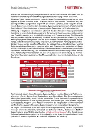 Die digitale Transformation der Instandhaltung
‚Panta rhei‘ in der Instandhaltung
Georg Güntner, Lydia Höller (Hrsg.) 24 /50
© Projektkonsortium i-Maintenance (2018)
ebenso wie Instandhaltungsplanungs-Systeme in die Informationsflüsse „einklinken“ und ih-
rerseits instandhaltungsrelevante Meldungen über das Messaging-System publizieren.
Ein erster Vorteil dieses Ansatzes ist, dass sich jeder Kommunikationspartner nur um seine
eigenen Aufgaben kümmern muss: Die Kommunikation zwischen den Teilnehmern wird voll-
ständig vom Messaging-System abgedeckt. Ein weiterer Vorteil ist, dass sich jedes teilneh-
mende System nur einmal mit dem Messaging-System „arrangieren muss“. Wiederkehrende
Integrationsschritte mit jedem neu hinzukommenden System sind nicht mehr notwendig.
Abbildung 13 zeigt einen schematischen Überblick des Einsatzes einer message-orientierten
Architektur in einem Instandhaltungsszenario. Sensorik und Steuerungssysteme überwachen
das Produktionssystem und ermitteln Umgebungs- und Prozessparameter. Die Messwerte
werden mit dem Zeitpunkt der Messung und einer eindeutigen Datenstrom-Kennung an das
Messaging-System weitergereicht und von subskribierten Anwendungen (Predictive Mainte-
nance, Instandhaltungsmanagement) empfangen. Eine Datenstrom-Kennung identifiziert da-
bei den Sensor und die betroffene Maschine. Sie legt auch fest, welche Daten bzw. welches
Datenformat diesem Datenstrom zugrunde gelegt wird. Anwendungen „subskribieren“ Daten-
ströme und können sich so auf valide Daten(-formate) verlassen und die empfangenen Daten
verarbeiten. Jede Anwendung kann ihrerseits Nachrichten an das Messaging-System mit nun-
mehr „höherwertigen“ Informationen, z.B. eine „Vorausschauende Störmeldung“ auf dem kon-
figurierten Datenstrom publizieren. Das Messaging-System übernimmt die Zustellung an die
Empfänger.
Abbildung 13: Systemkomponenten im i-Maintenance Toolset
(© Salzburg Research)
Technologisch basiert dieses Messaging-System auf einer verteilten Streaming-Plattform, so-
wie einem offenen Standard zur Beschreibung von (Mess-)Daten. Die Kommunikation am
Messaging-System erfolgt somit in einem generischen Format. Die Anbindung der einzelnen
Softwarekomponenten an das System geschieht nicht-invasiv (d.h. ohne starken Eingriff)
durch spezielle „Adapter“. Diese Adapter übernehmen die Interpretation und Transformation
der Nachrichten aus dem Messaging-System in das Format der jeweiligen Komponente.
Im Projekt i-Maintenance wurde eine Open Source Implementierung der hier vorgestellten
message-orientierten Architektur entwickelt: Die Software wird als „i-Maintenance Toolset“
bezeichnet und ist auf GitHub downloadbar (github.com/i-maintenance/). Der Einsatz dieser
Software in einer Laborumgebung wird nachfolgend in einem Anwendungsbericht beschrieben
(siehe dazu Anwendungsbericht „ Datensilos integrieren“ auf Seite 25).
 