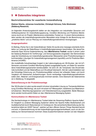 Die digitale Transformation der Instandhaltung
Datensilos integrieren
Georg Güntner, Lydia Höller (Hrsg.) 25 /50
© Projektkonsortium i-Maintenance (2018)
9  Datensilos integrieren
Nachrichtenströme für exzellente Instandhaltung
Dietmar Glachs, Johannes Innerbichler, Christoph Schranz, Felix Strohmeier
(Salzburg Research)
Im folgenden Anwendungsbericht stellen wir die Integration von industriellen Sensoren und
Softwaresystemen für Instandhaltungsplanung, Condition Monitoring und Predictive Mainte-
nance durch ein im Projekt i-Maintenance entwickeltes Toolset vor. In einem Demonstrations-
labor werden die instandhaltungsrelevanten Messdaten einer Anlage für die Berechnung von
„predictive Alerts“ und zur Planung von Instandhaltungsmaßnahmen herangezogen.
Ausgangssituation
Im Beitrag „Panta rhei in der Instandhaltung“ (Seite 23) wurde eine message-orientierte Archi-
tektur zur Lenkung der Datenflüsse in Instandhaltungsprozessen beschrieben. Die darauf ba-
sierende Open Source Implementierung, das i-Maintenance Toolset, wurde in einem Labor
bei Salzburg Research für Vorführungs- und Schulungszwecke eingesetzt. Der Demonstrator
zeigt die Verarbeitung von instandhaltungsrelevanten Messwerten einer Produktionsanlage in
kommerziellen Lösungen für Instandhaltungsmanagement (isproNG) und für Predictive Main-
tenance (inCARE).
Als modellhafte Industrieanlage fungiert in der Laborumgebung ein 3D-Drucker, der mit IoT-
Sensoren und einem Condition Monitoring System ausgestattet wurde, um Daten für verschie-
dene Instandhaltungsszenarien bereitzustellen: So wird z.B. die Temperatur des Druckmate-
rials kontrolliert und der Materialfluss zum Druckkopf überwacht. Ziel der Laborinstallation war
die frühzeitige Erkennung von Produktionsausfällen anhand der erfassten Daten und durch
Vergleich mit historischen Aufzeichnungen. Durch rechtzeitige Instandhaltungsmaßnahmen
sollen Zeit-, Material- und Energieverluste minimiert werden. Eine Übersicht der Datenströme
ist in Abbildung 14 dargestellt.
Datenerfassung an der Produktionsanlage
Der 3D-Drucker im Labor wurde sowohl mit einer industriellen Lösung zur Temperaturfeldmes-
sung (Condition Monitoring), als auch mit einem IoT-Messsystem, bestehend aus Materialvor-
schubsensor, Beschleunigungssensor und Videoüberwachung ausgestattet. Beide Messsys-
teme senden kontinuierlich Daten an das i-Maintenance Messaging System.
Kommunikation im i-Maintenance Toolset
Die Kerntechnologie im i-Maintenance Toolset bildet die Streaming-Plattform Apache Kafka1
.
Im Vergleich zu anderen Messaging Systemen stehen bei Apache Kafka Skalierbarkeit und
Ausfallsicherheit durch Redundanzen im Vordergrund. Die semantische Beschreibung der Da-
tenströme liefert ein GOST Server2
, welcher auf dem offenen Sensor-Things Standard beruht
und sich, in Übereinstimmung mit der Instandhaltungsmanagementsoftware, auch um die Ver-
waltung von Sensorinstanzen kümmert. Diese Zusatzinformationen werden von den Adaptern
1
Apache Kafka: https://kafka.apache.org
2
GOST IoT Plattform: www.gostserver.xyz
 