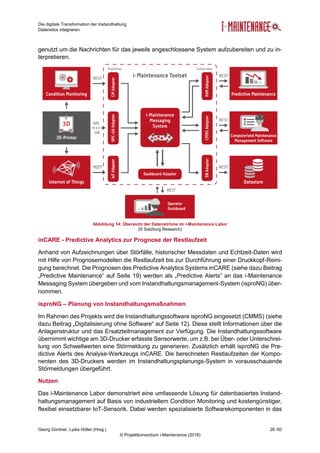 Die digitale Transformation der Instandhaltung
Datensilos integrieren
Georg Güntner, Lydia Höller (Hrsg.) 26 /50
© Projektkonsortium i-Maintenance (2018)
genutzt um die Nachrichten für das jeweils angeschlossene System aufzubereiten und zu in-
terpretieren.
Abbildung 14: Übersicht der Datenströme im i-Maintenance Labor
(© Salzburg Research)
inCARE - Predictive Analytics zur Prognose der Restlaufzeit
Anhand von Aufzeichnungen über Störfälle, historischer Messdaten und Echtzeit-Daten wird
mit Hilfe von Prognosemodellen die Restlaufzeit bis zur Durchführung einer Druckkopf-Reini-
gung berechnet. Die Prognosen des Predictive Analytics Systems inCARE (siehe dazu Beitrag
„Predictive Maintenance“ auf Seite 19) werden als „Predictive Alerts“ an das i-Maintenance
Messaging System übergeben und vom Instandhaltungsmanagement-System (isproNG) über-
nommen.
isproNG – Planung von Instandhaltungsmaßnahmen
Im Rahmen des Projekts wird die Instandhaltungssoftware isproNG eingesetzt (CMMS) (siehe
dazu Beitrag „Digitalisierung ohne Software“ auf Seite 12). Diese stellt Informationen über die
Anlagenstruktur und das Ersatzteilmanagement zur Verfügung. Die Instandhaltungssoftware
übernimmt wichtige am 3D-Drucker erfasste Sensorwerte, um z.B. bei Über- oder Unterschrei-
tung von Schwellwerten eine Störmeldung zu generieren. Zusätzlich erhält isproNG die Pre-
dictive Alerts des Analyse-Werkzeugs inCARE. Die berechneten Restlaufzeiten der Kompo-
nenten des 3D-Druckers werden im Instandhaltungsplanungs-System in vorausschauende
Störmeldungen übergeführt.
Nutzen
Das i-Maintenance Labor demonstriert eine umfassende Lösung für datenbasiertes Instand-
haltungsmanagement auf Basis von industriellem Condition Monitoring und kostengünstiger,
flexibel einsetzbarer IoT-Sensorik. Dabei werden spezialisierte Softwarekomponenten in das
 