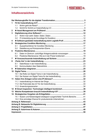 Die digitale Transformation der Instandhaltung
Georg Güntner, Lydia Höller (Hrsg.) 3 /50
© Projektkonsortium i-Maintenance (2018)
Inhaltsverzeichnis
Der Werkzeugkoffer für die digitale Transformation......................................................... 5
1 Fit für Instandhaltung 4.0?........................................................................................... 7
1.1 Wohin geht die Reise? .......................................................................................... 7
1.2 Schritt für Schritt zur Instandhaltung 4.0................................................................ 8
2  Asset Management am Prüfstand ..........................................................................10
3 Digitalisierung ohne Software?..................................................................................12
3.1 Wohin man sieht: Daten. Daten. Daten.................................................................12
3.2 IT-Unterstützung als Grundlage für Exzellenz.......................................................12
4  Software-gestützte Instandhaltung beim Logistik-Profi .......................................15
5 Strategisches Condition Monitoring ..........................................................................17
5.1 Auswahlverfahren für Condition Monitoring ..........................................................17
5.2 Detaillierung auf Komponenten-Ebene .................................................................17
6 Predictive Maintenance...............................................................................................19
6.1 Daten im Zentrum: zukünftige Anlagenzustände voraussagen .............................19
6.2 Predictive Maintenance: Wie es in der Praxis funktioniert.....................................19
7  Vorausschauende Instandhaltung auf Schiene ....................................................21
8 ‚Panta rhei‘ in der Instandhaltung ..............................................................................23
8.1 Datenflüsse in der Instandhaltung ........................................................................23
8.2 Kommunikation über Datenströme .......................................................................23
9  Datensilos integrieren.............................................................................................25
10 Digital Twins ................................................................................................................28
10.1 Die Rolle von Digital Twins in der Instandhaltung .................................................28
10.2 Der Nutzen von Digital Twins für die Instandhaltung.............................................29
11 Haben Ihre Anlagen schon eine IP-Adresse?............................................................32
11.1 Instandhaltung im Internet der Dinge....................................................................32
11.2 Die Potenziale des IoT für die Instandhaltung.......................................................33
11.3 Anwendungsszenarien .........................................................................................34
12  Smart Inspection: Technologie intelligent kombiniert..........................................36
13 Welche Kompetenzen braucht Instandhaltung 4.0? .................................................39
14 Strategisches Vorgehen als Erfolgsfaktor.................................................................41
14.1 Nutzen und Notwendigkeit strategisch ausgerichteter Technik-Bereiche..............41
14.2 Eine einmalige Chance für produzierende Unternehmen......................................42
Anhang A: Referenzen.......................................................................................................43
Anhang B: Netzwerke für Digitalisierung .........................................................................46
Anhang C: Projektfakten....................................................................................................47
Anhang D: Autorinnen & Autoren .....................................................................................48
Impressum..........................................................................................................................50
 