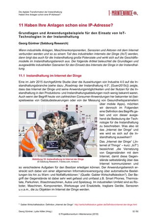 Die digitale Transformation der Instandhaltung
Haben Ihre Anlagen schon eine IP-Adresse?
Georg Güntner, Lydia Höller (Hrsg.) 32 /50
© Projektkonsortium i-Maintenance (2018)
11 Haben Ihre Anlagen schon eine IP-Adresse?
Grundlagen und Anwendungsbeispiele für den Einsatz von IoT-
Technologien in der Instandhaltung
Georg Güntner (Salzburg Research)
Wenn industrielle Anlagen, Maschinenkomponenten, Sensoren und Aktoren mit dem Internet
verbunden werden und so zu einem Teil des industriellen Internets der Dinge (IIoT) werden,
dann birgt das auch für die Instandhaltung große Potenziale und wirkt sich auf die Geschäfts-
modelle im Instandhaltungsbereich aus. Der folgende Artikel beleuchtet die Grundlagen und
ausgewählte industriellen Szenarien für den Einsatz des Internets der Dinge in der Instandhal-
tung.
11.1 Instandhaltung im Internet der Dinge
Eine im Jahr 2015 durchgeführte Studie über die Auswirkungen von Industrie 4.0 auf die In-
standhaltungsbranche (siehe dazu „Roadmap der Instandhaltung 4.0“, [Guen2015c]) zeigte,
dass das Internet der Dinge und seine Anwendungsmöglichkeiten und der Nutzen für die In-
standhaltung in den Produktions- und Instandhaltungsabteilungen noch wenig bekannt waren.
Auch wenn der Begriff heute von zahlreichen Consumer-Anwendungen her bekannter ist (bei-
spielsweise von Gebäudesteuerungen oder von der Messung von Gesundheitsparametern
über mobile Apps), möchten
wir dennoch im Folgenden
eine Definition des Begriffs ge-
ben und von dieser ausge-
hend die Bedeutung der Tech-
nologie für die Instandhaltung
zu beschreiben. Was also ist
das „Internet der Dinge“ und
wie wird es sich auf die In-
standhaltung auswirken?
Das „Internet der Dinge“ („In-
ternet of Things“ – kurz: „IoT“)
bezeichnet „die Vernetzung
von Gegenständen mit dem
Internet, damit diese Gegen-
stände selbstständig über das
Internet kommunizieren und
so verschiedene Aufgaben für den Besitzer erledigen können. Der Anwendungsbereich er-
streckt sich dabei von einer allgemeinen Informationsversorgung über automatische Bestel-
lungen bis hin zu Warn- und Notfallfunktionen.“ (Quelle: Gabler Wirtschaftslexikon3
). Der Be-
griff der Gegenstände ist dabei sehr weit gefasst und umfasst z.B. Smart Phones, Thermos-
tate, Parkuhren, Waschmaschinen, Autos und Spielzeug. Im industriellen Umfeld sind es Ro-
boter, Maschinen, Komponenten, Werkzeuge und Ersatzteile, tragbare Geräte, Sensoren
u.v.a.m., die zu Objekten im Internet der Dinge werden.
3
Gabler Wirtschaftslexikon: Definition „Internet der Dinge“: http://wirtschaftslexikon.gabler.de/Definition/internet-der-dinge.html
Abbildung 18: Instandhaltung im Internet der Dinge
(© Salzburg Research, Fotolia.com, kinwun)
 