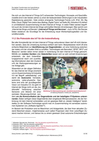 Die digitale Transformation der Instandhaltung
Haben Ihre Anlagen schon eine IP-Adresse?
Georg Güntner, Lydia Höller (Hrsg.) 33 /50
© Projektkonsortium i-Maintenance (2018)
Die sich um das Internet of Things (IoT) scharenden Technologien, Konzepte und Geschäfts-
modelle sind in den letzten Jahren zu einer der bedeutendsten Strömungen in der industriellen
Digitalisierung geworden. Viele andere emergente Technologie-Trends (z.B. IPv6, 5G, Big
Data, Cloud, Digital Twin (siehe dazu Beitrag „Digital Twins“ auf Seite 28), Industrie 4.0) stehen
in unmittelbarem Zusammenhang mit dem Internet of Things. In vielen Fällen werden begriff-
lich auch die mit dem Internet der Dinge verknüpften Dienste mit einbezogen: Man spricht vom
„Internet der Dinge und Dienste“ („Internet of Things and Services“ – kurz: IoTS). Die Dienste
bilden wiederum die Grundlage für die Entwicklung neuer Wertschöpfungsketten und Ge-
schäftsmodelle.
11.2 Die Potenziale des IoT für die Instandhaltung
Bei aller Komplexität der mit dem Internet of Things verbundenen Ideen darf oft nicht überse-
hen werden, dass die Umsetzung durchaus einfach sein kann: Beispielsweise reicht oft eine
einfache Möglichkeit zur Identifizierung von Gegenständen, um eine Verbindung zwischen
der realen und der virtuellen Welt zu schaffen. Technologien wie Barcodes4
, RFID5
, NFC6
und
iBeacons7
werden daher immer wieder in Verbindung mit dem Internet of Things gebracht.
Mithilfe von mobilen Geräten oder Datenbrillen lassen sich so sehr schnell Anwendungen
entwickeln, die dem Instandhal-
tungspersonal rasch und zuverläs-
sig Informationen über den Zustand
und die Wartungsanweisungen ei-
ner Anlage gibt.
Wesentlich an der obigen Definition
für das Internet der Dinge erscheint
uns im Zusammenhang mit Industrie
4.0 der Begriff „selbstständig“ und
damit der Autonomie: Vernetzte,
autonome cyber-physische Sys-
teme sind eine der grundlegenden
Vision von Industrie 4.0. Es geht im
Internet der Dinge nicht um die „tra-
ditionelle“ Verbindung zwischen
Sensoren und Aktoren mit einer
zentralen Steuerungs-Einheit, son-
dern um die Kommunikation der Gegenstände und der beteiligten IT-Systeme unterei-
nander. Dabei verfügen diese Gegenstände über eingebaute Mikroprozessoren, die die Ver-
bindung mit dem Internet sicherstellen und ein gewisses Maß an „lokaler Intelligenz“ bereit-
stellen (in der Software-Technologie spricht man im Zusammenhang mit vernetzten autono-
men Systemen von „Software Agenten“8
).
Im Bereich der Produktion sind es Maschinen und Anlagenteile, die über ihren aktuellen Zu-
stand Bescheid wissen, möglicherweise auch selbst Prognosen über ihren zukünftigen Zu-
stand machen können, und daraus bis zu einem gewissen Grad autonome Entscheidungen
4
Wikipedia: Barcode bzw. Strichcode - http://de.wikipedia.org/wiki/Strichcode
5 Wikipedia: RFID - http://de.wikipedia.org/wiki/RFID
6
Wikipedia: Near Field Communication (NFC) - http://de.wikipedia.org/wiki/Near_Field_Communication
7
Wikipedia: iBeacon - http://de.wikipedia.org/wiki/IBeacon
8
Wikipedia: Software Agent – http://de.wikipedia.org/wiki/Software-Agent
Abbildung 19: Datensammlung und -visualisierung im Industrial IoT
(© Salzburg Research, Fotolia.com, ekkasit919)
 