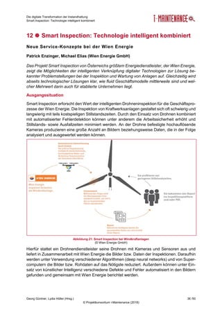 Die digitale Transformation der Instandhaltung
Smart Inspection: Technologie intelligent kombiniert
Georg Güntner, Lydia Höller (Hrsg.) 36 /50
© Projektkonsortium i-Maintenance (2018)
12  Smart Inspection: Technologie intelligent kombiniert
Neue Service-Konzepte bei der Wien Energie
Patrick Enzinger, Michael Elias (Wien Energie GmbH)
Das Projekt Smart Inspection von Österreichs größtem Energiedienstleister, der Wien Energie,
zeigt die Möglichkeiten der intelligenten Verknüpfung digitaler Technologien zur Lösung be-
kannter Problemstellungen bei der Inspektion und Wartung von Anlagen auf. Gleichzeitig wird
abseits technologischer Lösungen klar, wie fluid Geschäftsmodelle mittlerweile sind und wel-
cher Mehrwert darin auch für etablierte Unternehmen liegt.
Ausgangssituation
Smart Inspection erforscht den Wert der intelligenten Drohneninspektion für die Geschäftspro-
zesse der Wien Energie. Die Inspektion von Kraftwerksanlagen gestaltet sich oft schwierig und
langwierig mit teils kostspieligen Stillstandszeiten. Durch den Einsatz von Drohnen kombiniert
mit automatisierter Fehlerdetektion können unter anderem die Arbeitssicherheit erhöht und
Stillstands- sowie Ausfallzeiten minimiert werden. An der Drohne befestigte hochauflösende
Kameras produzieren eine große Anzahl an Bildern beziehungsweise Daten, die in der Folge
analysiert und ausgewertet werden können.
Abbildung 21: Smart Inspection bei Windkraftanlagen
(© Wien Energie GmbH)
Hierfür stattet ein Drohnendienstleister seine Drohnen mit Kameras und Sensoren aus und
liefert in Zusammenarbeit mit Wien Energie die Bilder bzw. Daten der Inspektionen. Daraufhin
werden unter Verwendung verschiedener Algorithmen (deep neural networks) und von Super-
computern die Bilder bzw. Rohdaten auf das Nötigste reduziert. Außerdem können unter Ein-
satz von künstlicher Intelligenz verschiedene Defekte und Fehler automatisiert in den Bildern
gefunden und gemeinsam mit Wien Energie berichtet werden.
 