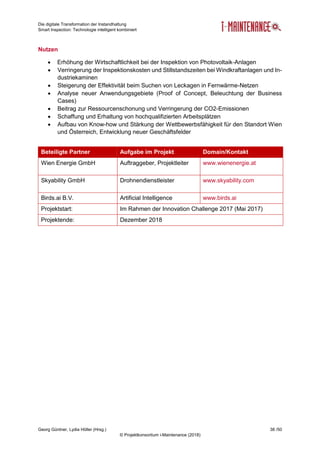 Die digitale Transformation der Instandhaltung
Smart Inspection: Technologie intelligent kombiniert
Georg Güntner, Lydia Höller (Hrsg.) 38 /50
© Projektkonsortium i-Maintenance (2018)
Nutzen
 Erhöhung der Wirtschaftlichkeit bei der Inspektion von Photovoltaik-Anlagen
 Verringerung der Inspektionskosten und Stillstandszeiten bei Windkraftanlagen und In-
dustriekaminen
 Steigerung der Effektivität beim Suchen von Leckagen in Fernwärme-Netzen
 Analyse neuer Anwendungsgebiete (Proof of Concept, Beleuchtung der Business
Cases)
 Beitrag zur Ressourcenschonung und Verringerung der CO2-Emissionen
 Schaffung und Erhaltung von hochqualifizierten Arbeitsplätzen
 Aufbau von Know-how und Stärkung der Wettbewerbsfähigkeit für den Standort Wien
und Österreich, Entwicklung neuer Geschäftsfelder
Beteiligte Partner Aufgabe im Projekt Domain/Kontakt
Wien Energie GmbH Auftraggeber, Projektleiter www.wienenergie.at
Skyability GmbH Drohnendienstleister www.skyability.com
Birds.ai B.V. Artificial Intelligence www.birds.ai
Projektstart: Im Rahmen der Innovation Challenge 2017 (Mai 2017)
Projektende: Dezember 2018
 