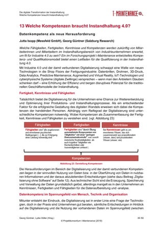 Die digitale Transformation der Instandhaltung
Welche Kompetenzen braucht Instandhaltung 4.0?
Georg Güntner, Lydia Höller (Hrsg.) 39 /50
© Projektkonsortium i-Maintenance (2018)
13 Welche Kompetenzen braucht Instandhaltung 4.0?
Datenkompetenz als neue Herausforderung
Jutta Isopp (Messfeld GmbH), Georg Güntner (Salzburg Research)
Welche Fähigkeiten, Fertigkeiten, Kenntnisse und Kompetenzen werden zukünftig von Mitar-
beiterinnen und Mitarbeitern im Instandhaltungsbereich von Industrieunternehmen erwartet,
um fit für Industrie 4.0 zu sein? Ein im Forschungsprojekt i-Maintenance entwickeltes Kompe-
tenz- und Qualifikationsmodell bietet einen Leitfaden für die Qualifizierung in der Instandhal-
tung 4.0.
Mit Industrie 4.0 und der damit verbundenen Digitalisierung schwappt eine Welle von neuen
Technologien in die Shop Floors der Fertigungsindustrie: Datenbrillen, Drohnen, 3D-Druck,
Data Analytics, Predictive Maintenance, Augmented und Virtual Reality, IoT-Technologien und
cyberphysische Systeme (digitale Zwillinge) versprechen – wenn man den Anbietern Glauben
schenken darf – eine Erhöhung der Effizienz und bergen disruptives Potenzial für die traditio-
nellen Geschäftsmodelle der Instandhaltung.
Fertigkeit, Kenntnisse und Fähigkeiten
Tatsächlich bietet die Digitalisierung für die Unternehmen eine Chance zur Weiterentwicklung
und Optimierung ihrer Produktions- und Instandhaltungsprozesse. Als ein entscheidender
Faktor für die erfolgreiche Gestaltung des digitalen Wandels erweisen sich dabei die Kompe-
tenzen der handelnden Personen. Abhängig vom Reifegrad der Digitalisierung sind unter-
schiedliche Kompetenzen notwendig. Wobei Kompetenzen als Zusammenfassung der Fertig-
keit, Kenntnisse und Fähigkeiten zu verstehen sind. (vgl. Abbildung 23)
Die Herausforderungen im Bereich der Digitalisierung und der damit verbundenen Kompeten-
zen liegen in der sinnvollen Nutzung von Daten bzw. in der Überführung von Daten in nutzba-
ren Informationen und der daraus abzuleitenden Entscheidungen (siehe dazu Beitrag „Digita-
lisierung ohne Software“ auf Seite 12). Aus technischer Sicht sind die Erzeugung, Speicherung
und Verwaltung der Daten grundsätzlich gelöst, allerdings mangelt es in den Unternehmen an
Kenntnissen, Fertigkeiten und Fähigkeiten für die Datenaufbereitung und -analyse.
Datenkompetenz im Spannungsfeld von Mensch, Technik und Organisation
Mitunter entsteht der Eindruck, die Digitalisierung sei in erster Linie eine Frage der Technolo-
gien, doch in der Praxis sind Unternehmen gut beraten, sämtliche Entscheidungen in Hinblick
auf die Digitalisierung und die Nutzung der vorhandenen Daten im Spannungsfeld zwischen
Abbildung 23: Darstellung Kompetenzen
 