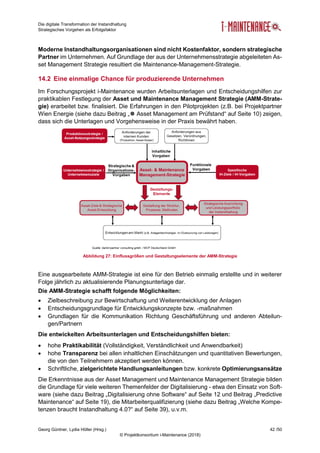 Die digitale Transformation der Instandhaltung
Strategisches Vorgehen als Erfolgsfaktor
Georg Güntner, Lydia Höller (Hrsg.) 42 /50
© Projektkonsortium i-Maintenance (2018)
Moderne Instandhaltungsorganisationen sind nicht Kostenfaktor, sondern strategische
Partner im Unternehmen. Auf Grundlage der aus der Unternehmensstrategie abgeleiteten As-
set Management Strategie resultiert die Maintenance-Management-Strategie.
14.2 Eine einmalige Chance für produzierende Unternehmen
Im Forschungsprojekt i-Maintenance wurden Arbeitsunterlagen und Entscheidungshilfen zur
praktikablen Festlegung der Asset und Maintenance Management Strategie (AMM-Strate-
gie) erarbeitet bzw. finalisiert. Die Erfahrungen in den Pilotprojekten (z.B. bei Projektpartner
Wien Energie (siehe dazu Beitrag „ Asset Management am Prüfstand“ auf Seite 10) zeigen,
dass sich die Unterlagen und Vorgehensweise in der Praxis bewährt haben.
Abbildung 27: Einflussgrößen und Gestaltungselemente der AMM-Strategie
Eine ausgearbeitete AMM-Strategie ist eine für den Betrieb einmalig erstellte und in weiterer
Folge jährlich zu aktualisierende Planungsunterlage dar.
Die AMM-Strategie schafft folgende Möglichkeiten:
 Zielbeschreibung zur Bewirtschaftung und Weiterentwicklung der Anlagen
 Entscheidungsgrundlage für Entwicklungskonzepte bzw. -maßnahmen
 Grundlagen für die Kommunikation Richtung Geschäftsführung und anderen Abteilun-
gen/Partnern
Die entwickelten Arbeitsunterlagen und Entscheidungshilfen bieten:
 hohe Praktikabilität (Vollständigkeit, Verständlichkeit und Anwendbarkeit)
 hohe Transparenz bei allen inhaltlichen Einschätzungen und quantitativen Bewertungen,
die von den Teilnehmern akzeptiert werden können.
 Schriftliche, zielgerichtete Handlungsanleitungen bzw. konkrete Optimierungsansätze
Die Erkenntnisse aus der Asset Management und Maintenance Management Strategie bilden
die Grundlage für viele weiteren Themenfelder der Digitalisierung - etwa den Einsatz von Soft-
ware (siehe dazu Beitrag „Digitalisierung ohne Software“ auf Seite 12 und Beitrag „Predictive
Maintenance“ auf Seite 19), die Mitarbeiterqualifizierung (siehe dazu Beitrag „Welche Kompe-
tenzen braucht Instandhaltung 4.0?“ auf Seite 39), u.v.m.
 