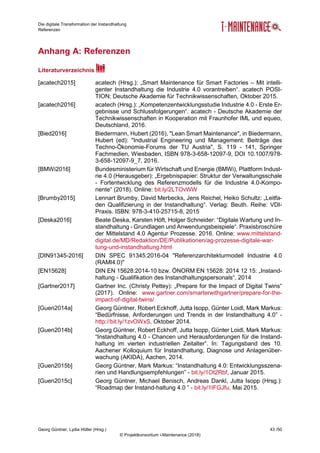 Die digitale Transformation der Instandhaltung
Referenzen
Georg Güntner, Lydia Höller (Hrsg.) 43 /50
© Projektkonsortium i-Maintenance (2018)
Anhang A: Referenzen
Literaturverzeichnis
[acatech2015] acatech (Hrsg.): „Smart Maintenance für Smart Factories – Mit intelli-
genter Instandhaltung die Industrie 4.0 vorantreiben“. acatech POSI-
TION; Deutsche Akademie für Technikwissenschaften, Oktober 2015.
[acatech2016] acatech (Hrsg.): „Kompetenzentwicklungsstudie Industrie 4.0 - Erste Er-
gebnisse und Schlussfolgerungen“. acatech - Deutsche Akademie der
Technikwissenschaften in Kooperation mit Fraunhofer IML und equeo,
Deutschland, 2016.
[Bied2016] Biedermann, Hubert (2016), "Lean Smart Maintenance", in Biedermann,
Hubert (ed): "Industrial Engineering und Management: Beiträge des
Techno-Ökonomie-Forums der TU Austria", S. 119 - 141, Springer
Fachmedien, Wiesbaden, ISBN 978-3-658-12097-9, DOI 10.1007/978-
3-658-12097-9_7, 2016.
[BMWi2016] Bundesministerium für Wirtschaft und Energie (BMWi), Plattform Indust-
rie 4.0 (Herausgeber): „Ergebnispapier: Struktur der Verwaltungsschale
- Fortentwicklung des Referenzmodells für die Industrie 4.0-Kompo-
nente“ (2018). Online: bit.ly/2LTOvWW
[Brumby2015] Lennart Brumby, David Merbecks, Jens Reichel, Heiko Schultz: „Leitfa-
den Qualifizierung in der Instandhaltung“. Verlag: Beuth. Reihe: VDI-
Praxis. ISBN: 978-3-410-25715-8, 2015
[Deska2016] Beate Deska, Karsten Höft, Holger Schneider: “Digitale Wartung und In-
standhaltung - Grundlagen und Anwendungsbeispiele“. Praxisbroschüre
der Mittelstand 4.0 Agentur Prozesse. 2016. Online: www.mittelstand-
digital.de/MD/Redaktion/DE/Publikationen/ag-prozesse-digitale-war-
tung-und-instandhaltung.html
[DIN91345-2016] DIN SPEC 91345:2016-04 "Referenzarchitekturmodell Industrie 4.0
(RAMI4.0)"
[EN15628] DIN EN 15628:2014-10 bzw. ÖNORM EN 15628: 2014 12 15: „Instand-
haltung - Qualifikation des Instandhaltungspersonals“, 2014
[Gartner2017] Gartner Inc. (Christy Pettey): „Prepare for the Impact of Digital Twins“
(2017). Online: www.gartner.com/smarterwithgartner/prepare-for-the-
impact-of-digital-twins/
[Guen2014a] Georg Güntner, Robert Eckhoff, Jutta Isopp, Günter Loidl, Mark Markus:
“Bedürfnisse, Anforderungen und Trends in der Instandhaltung 4.0” -
http://bit.ly/1zvOWxS, Oktober 2014.
[Guen2014b] Georg Güntner, Robert Eckhoff, Jutta Isopp, Günter Loidl, Mark Markus:
“Instandhaltung 4.0 - Chancen und Herausforderungen für die Instand-
haltung im vierten industriellen Zeitalter”. In: Tagungsband des 10.
Aachener Kolloquium für Instandhaltung, Diagnose und Anlagenüber-
wachung (AKIDA), Aachen, 2014.
[Guen2015b] Georg Güntner, Mark Markus: “Instandhaltung 4.0: Entwicklungsszena-
rien und Handlungsempfehlungen” - bit.ly/1Ot2Rbf, Januar 2015.
[Guen2015c] Georg Güntner, Michael Benisch, Andreas Dankl, Jutta Isopp (Hrsg.):
“Roadmap der Instand-haltung 4.0 ” - bit.ly/1IFGJfu, Mai 2015.
 