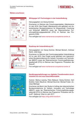 Die digitale Transformation der Instandhaltung
Referenzen
Georg Güntner, Lydia Höller (Hrsg.) 45 /50
© Projektkonsortium i-Maintenance (2018)
Weiters erschienen
Whitepaper IoT-Technologien in der Instandhaltung
Herausgegeben von Georg Güntner.
Erschienen im Rahmen des Forschungsprojektes i-Maintenance
im Jahr 2018. Das Projekt i-Maintenance wird gefördert vom ös-
terreichischen Bundesministerium für Wissenschaft, Forschung
und Wirtschaft (BMWFW) sowie der Österreichischen For-
schungsförderungsgesellschaft (FFG) im Rahmen des Pro-
gramms COIN.
Frei verfügbar auf www.maintenance-competence-center.at
Roadmap der Instandhaltung 4.0
Herausgegeben von Georg Güntner, Michael Benisch, Andreas
Dankl, Jutta Isopp.
Erschienen im Rahmen des Forschungsprojektes Instandhaltung
4.0 im Jahr 2015. Das Projekt wurde gefördert vom österreichi-
schen Bundesministeriums für Verkehr, Innovation und Technolo-
gie (BMVIT) sowie der Österreichischen Forschungsförderungs-
gesellschaft (FFG) im Rahmen des Programms "Produktion der
Zukunft".
Frei verfügbar auf www.maintenance-competence-center.at
Handlungsempfehlungen zur digitalen Transformation durch
Industrie 4.0 und neue Geschäftsmodelle
Autoren: Markus Lassnig, Petra Stabauer, Georg Güntner, Gert
Breitfuß, Katrin Mauthner, Michael Stummer, Michael Freiler, An-
dreas Meilinger
Erschienen als Band 4 der Studie im Auftrag des österreichischen
Bundesministeriums für Verkehr, Innovation und Technologie
(BMVIT) sowie der Österreichischen Forschungsförderungsge-
sellschaft (FFG) im Rahmen des Programms "Produktion der Zu-
kunft". Salzburg / Wien im Jahr 2017.
Frei verfügbar auf https://srfg.at/i40-transform
 