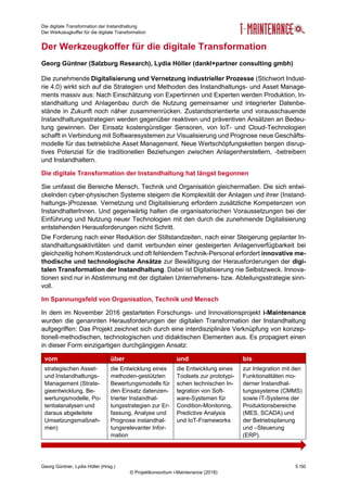 Die digitale Transformation der Instandhaltung
Der Werkzeugkoffer für die digitale Transformation
Georg Güntner, Lydia Höller (Hrsg.) 5 /50
© Projektkonsortium i-Maintenance (2018)
Der Werkzeugkoffer für die digitale Transformation
Georg Güntner (Salzburg Research), Lydia Höller (dankl+partner consulting gmbh)
Die zunehmende Digitalisierung und Vernetzung industrieller Prozesse (Stichwort Indust-
rie 4.0) wirkt sich auf die Strategien und Methoden des Instandhaltungs- und Asset Manage-
ments massiv aus: Nach Einschätzung von Expertinnen und Experten werden Produktion, In-
standhaltung und Anlagenbau durch die Nutzung gemeinsamer und integrierter Datenbe-
stände in Zukunft noch näher zusammenrücken. Zustandsorientierte und vorausschauende
Instandhaltungsstrategien werden gegenüber reaktiven und präventiven Ansätzen an Bedeu-
tung gewinnen. Der Einsatz kostengünstiger Sensoren, von IoT- und Cloud-Technologien
schafft in Verbindung mit Softwaresystemen zur Visualisierung und Prognose neue Geschäfts-
modelle für das betriebliche Asset Management. Neue Wertschöpfungsketten bergen disrup-
tives Potenzial für die traditionellen Beziehungen zwischen Anlagenherstellern, -betreibern
und Instandhaltern.
Die digitale Transformation der Instandhaltung hat längst begonnen
Sie umfasst die Bereiche Mensch, Technik und Organisation gleichermaßen. Die sich entwi-
ckelnden cyber-physischen Systeme steigern die Komplexität der Anlagen und ihrer (Instand-
haltungs-)Prozesse. Vernetzung und Digitalisierung erfordern zusätzliche Kompetenzen von
InstandhalterInnen. Und gegenwärtig halten die organisatorischen Voraussetzungen bei der
Einführung und Nutzung neuer Technologien mit den durch die zunehmende Digitalisierung
entstehenden Herausforderungen nicht Schritt.
Die Forderung nach einer Reduktion der Stillstandzeiten, nach einer Steigerung geplanter In-
standhaltungsaktivitäten und damit verbunden einer gesteigerten Anlagenverfügbarkeit bei
gleichzeitig hohem Kostendruck und oft fehlendem Technik-Personal erfordert innovative me-
thodische und technologische Ansätze zur Bewältigung der Herausforderungen der digi-
talen Transformation der Instandhaltung. Dabei ist Digitalisierung nie Selbstzweck. Innova-
tionen sind nur in Abstimmung mit der digitalen Unternehmens- bzw. Abteilungsstrategie sinn-
voll.
Im Spannungsfeld von Organisation, Technik und Mensch
In dem im November 2016 gestarteten Forschungs- und Innovationsprojekt i-Maintenance
wurden die genannten Herausforderungen der digitalen Transformation der Instandhaltung
aufgegriffen: Das Projekt zeichnet sich durch eine interdisziplinäre Verknüpfung von konzep-
tionell-methodischen, technologischen und didaktischen Elementen aus. Es propagiert einen
in dieser Form einzigartigen durchgängigen Ansatz:
vom über und bis
strategischen Asset-
und Instandhaltungs-
Management (Strate-
gieentwicklung, Be-
wertungsmodelle, Po-
tentialanalysen und
daraus abgeleitete
Umsetzungsmaßnah-
men)
die Entwicklung eines
methoden-gestützten
Bewertungsmodells für
den Einsatz datenzen-
trierter Instandhal-
tungsstrategien zur Er-
fassung, Analyse und
Prognose instandhal-
tungsrelevanter Infor-
mation
die Entwicklung eines
Toolsets zur prototypi-
schen technischen In-
tegration von Soft-
ware-Systemen für
Condition-Monitoring,
Predictive Analysis
und IoT-Frameworks
zur Integration mit den
Funktionalitäten mo-
derner Instandhal-
tungssysteme (CMMS)
sowie IT-Systeme der
Produktionsbereiche
(MES, SCADA) und
der Betriebsplanung
und –Steuerung
(ERP).
 