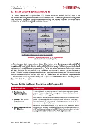 Die digitale Transformation der Instandhaltung
Fit für Instandhaltung 4.0?
Georg Güntner, Lydia Höller (Hrsg.) 8 /50
© Projektkonsortium i-Maintenance (2018)
1.2 Schritt für Schritt zur Instandhaltung 4.0
Die „neuen“ I4.0-Anwendungen dürfen nicht isoliert betrachtet werden, sondern sind in die
bekannten Gestaltungselemente des Instandhaltungs- und Asset Managements zu integrieren
sind. Abbildung 2 zeigt am Beispiel der Instandhaltung auf, welche Bereiche besonders inten-
siv von den I4.0-Anwendungen beeinflusst werden.
Im Forschungsprojekt wurde anhand dieser Erkenntnisse eine Bewertungssystematik (Rei-
fegradmodell) erarbeitet, die eine zielgerichtete Optimierung in Richtung modernes Instand-
haltungs- und Asset Management ermöglicht. Dabei wird eine Bestandsaufnahme der gegen-
wärtigen Situation des Instandhaltungs- und Asset Managements vorgenommen, die wesent-
lichen Optimierungsansätze werden identifiziert die daraus resultierenden Verbesserungspo-
tenziale werden bewertet. Soweit nicht neu, in Kombination mit den aktuell eingearbeiteten
I4.0-Einflüssen aber der perfekte Kompass für produzierende Unternehmen am Weg zu mo-
dernen Technik-Prozessen.
Folgende Schritte durchlaufen Unternehmen im Reifegradmodell:
Vorgehensschritte Erläuterungen
1) Festlegung der
Optimierungsziele
Wesentliche Ziele für Asset Management und Instandhaltung (z.B. Steige-
rung der Anlagenverfügbarkeit, Senkung der IH-Kosten, Rechtskonforme
Dokumentation, durchgängige Prozesse)
2) Auswahl der Bewer-
tungsthemen
Einschränkung auf die relevanten Gestaltungselemente für das Instandhal-
tungs- und Asset Management entsprechend den definierten Zielen (z.B.
Materialwirtschaft, IT-Unterstützung, Aufbauorganisation, Personal- & Wis-
sensmanagement); siehe Abbildung 2
3) Bestandsaufnahme der
IST-Situation
Beurteilung der aktuellen Situation (IST-Zustand) für die relevanten Gestal-
tungselemente auf Basis von Bewertungskriterien; für das Instandhaltungs-
und Asset Management wurden ca. 300 Kriterien formuliert; damit kann ein
aussagekräftiges Stärken-Schwächen-Profil abgeleitet werden
①
IH-Ziele, IH-Aufgaben &
IH-Management-Strategie
②
Anlagenbezogene
IH-Strategien
③
Aufbauorganisation
in der Instandhaltung
④
Instandhaltungs-Prozesse
⑤
IH-Personal &
Wissensmanagement
⑥
IT-gestützte Instandhaltung
⑦
IH-Auftragsplanung &
Arbeitssteuerung
⑧
Materialwirtschaft
in der Instandhaltung
⑨
Fremdleistungs- &
Lieferanten-Management
⑩
Abstellungen / Revisionen
von Anlagen
⑪
Betriebsmittel-Management
⑫
IH-Controlling, IH-Benchmarking
& IH-Marketing
⑬
Optimierungsmethoden &
Optimierungs-Tools
⑭
Einsatz von Mobilgeräten &
Assistenzsystemen in der IH
⑮
IH-relevantes
QSGU-Management
INSTANDHALTUNG [IH]
Grosser Einfluss von Entwicklungen aus "Industrie 4.0 / Digitalisierung"
Geringer Einfluss von Entwicklungen aus "Industrie 4.0 / Digitalisierung"
Abbildung 2: Optimierungsbausteine für die Instandhaltung.
(Quelle: dankl+partner consulting gmbh)
 