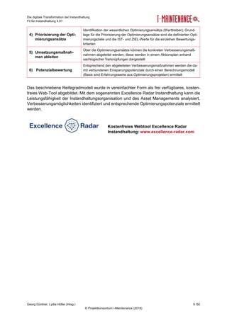 Die digitale Transformation der Instandhaltung
Fit für Instandhaltung 4.0?
Georg Güntner, Lydia Höller (Hrsg.) 9 /50
© Projektkonsortium i-Maintenance (2018)
4) Priorisierung der Opti-
mierungsansätze
Identifikation der wesentlichen Optimierungsansätze (Werttreiber); Grund-
lage für die Priorisierung der Optimierungsansätze sind die definierten Opti-
mierungsziele und die IST- und ZIEL-Werte für die einzelnen Bewertungs-
kriterien
5) Umsetzungsmaßnah-
men ableiten
Über die Optimierungsansätze können die konkreten Verbesserungsmaß-
nahmen abgeleitet werden; diese werden in einem Aktionsplan anhand
sachlogischer Verknüpfungen dargestellt
6) Potenzialbewertung
Entsprechend den abgeleiteten Verbesserungsmaßnahmen werden die da-
mit verbundenen Einsparungspotenziale durch einen Berechnungsmodell
(Basis sind Erfahrungswerte aus Optimierungsprojekten) ermittelt
Das beschriebene Reifegradmodell wurde in vereinfachter Form als frei verfügbares, kosten-
freies Web-Tool abgebildet. Mit dem sogenannten Excellence Radar Instandhaltung kann die
Leistungsfähigkeit der Instandhaltungsorganisation und des Asset Managements analysiert,
Verbesserungsmöglichkeiten identifiziert und entsprechende Optimierungspotenziale ermittelt
werden.
Kostenfreies Webtool Excellence Radar
Instandhaltung: www.excellence-radar.com
 