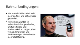 Rahmenbedingungen:
• Macht und Einfluss sind nicht
mehr an Titel und Lohngruppe
gebunden.
• Hierarchien wurden im
Industriezeitalter geschaffen,
um für Effizienz und
Skalierbarkeit zu sorgen. Aber
Tempo, Innovation und
Veränderungen zählen heute
mehr als Effizienz.
 