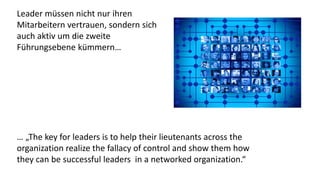 Leader müssen nicht nur ihren
Mitarbeitern vertrauen, sondern sich
auch aktiv um die zweite
Führungsebene kümmern…
… „The key for leaders is to help their lieutenants across the
organization realize the fallacy of control and show them how
they can be successful leaders in a networked organization.“
 