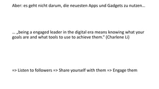 Aber: es geht nicht darum, die neuesten Apps und Gadgets zu nutzen…
… „being a engaged leader in the digital era means knowing what your
goals are and what tools to use to achieve them.“ (Charlene Li)
=> Listen to followers => Share yourself with them => Engage them
 