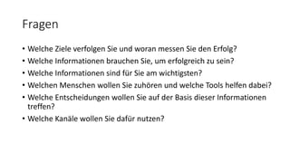 Fragen
• Welche Ziele verfolgen Sie und woran messen Sie den Erfolg?
• Welche Informationen brauchen Sie, um erfolgreich zu sein?
• Welche Informationen sind für Sie am wichtigsten?
• Welchen Menschen wollen Sie zuhören und welche Tools helfen dabei?
• Welche Entscheidungen wollen Sie auf der Basis dieser Informationen
treffen?
• Welche Kanäle wollen Sie dafür nutzen?
 