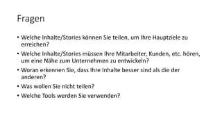 Fragen
• Welche Inhalte/Stories können Sie teilen, um Ihre Hauptziele zu
erreichen?
• Welche Inhalte/Stories müssen Ihre Mitarbeiter, Kunden, etc. hören,
um eine Nähe zum Unternehmen zu entwickeln?
• Woran erkennen Sie, dass Ihre Inhalte besser sind als die der
anderen?
• Was wollen Sie nicht teilen?
• Welche Tools werden Sie verwenden?
 