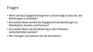 Fragen
• Wann soll das Engagement beginnen und wie trägt es dazu bei, die
Beziehungen zu vertiefen?
• Auf welche Weise vertieft das Engagement die Beziehungen zu
Mitarbeitern, Kunden und Partnern?
• Auf welche Weise soll die Beziehung zu den Followern
aufrechterhalten werden?
• Wie managen und skalieren Sie die Aktivitäten?
 