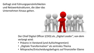 Gefragt sind Führungspersönlichkeiten
und Netzwerkstrukturen, die über das
Unternehmen hinaus gehen.
Der Chief Digital Officer (CDO) als „Digital Leader“, von dem
verlangt wird:
• Präsenz in Vorstand (und Aufsichtsgremien)
• „Digitale Transformation“ als zentrales Thema
• Mitsprache/Entscheidungsbefugnis auf finanzieller Ebene
 