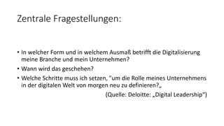 Zentrale Fragestellungen:
• In welcher Form und in welchem Ausmaß betrifft die Digitalisierung
meine Branche und mein Unternehmen?
• Wann wird das geschehen?
• Welche Schritte muss ich setzen, "um die Rolle meines Unternehmens
in der digitalen Welt von morgen neu zu definieren?„
(Quelle: Deloitte: „Digital Leadership“)
 