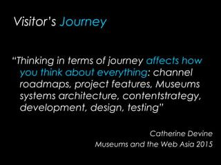Visitor’s Journey
“Thinking in terms of journey affects how
you think about everything: channel
roadmaps, project features, Museums
systems architecture, contentstrategy,
development, design, testing”
Catherine Devine
Museums and the Web Asia 2015
 