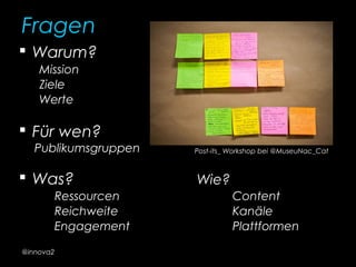 Fragen
 Warum?
Mission
Ziele
Werte
 Für wen?
Publikumsgruppen
 Was? Wie?
Ressourcen Content
Reichweite Kanäle
Engagement Plattformen
Post-its_ Workshop bei @MuseuNac_Cat
@innova2
 