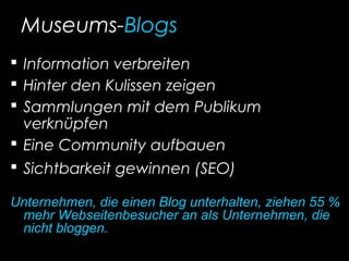 Museums-Blogs
 Information verbreiten
 Hinter den Kulissen zeigen
 Sammlungen mit dem Publikum
verknüpfen
 Eine Community aufbauen
 Sichtbarkeit gewinnen (SEO)
Unternehmen, die einen Blog unterhalten, ziehen 55 %
mehr Webseitenbesucher an als Unternehmen, die
nicht bloggen.
 