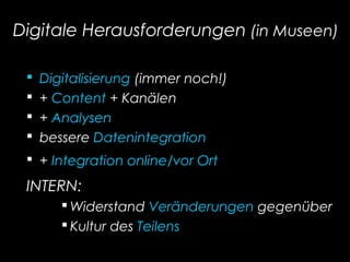 Digitale Herausforderungen (in Museen)
 Digitalisierung (immer noch!)
 + Content + Kanälen
 + Analysen
 bessere Datenintegration
 + Integration online/vor Ort
INTERN:
 Widerstand Veränderungen gegenüber
 Kultur des Teilens
 