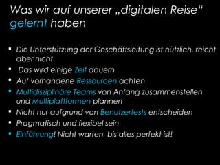 Was wir auf unserer „digitalen Reise“
gelernt haben
 Die Unterstützung der Geschäftsleitung ist nützlich, reicht
aber nicht
 Das wird einige Zeit dauern
 Auf vorhandene Ressourcen achten
 Multidisziplinäre Teams von Anfang zusammenstellen
und Multiplattformen plannen
 Nicht nur aufgrund von Benutzertests entscheiden
 Pragmatisch und flexibel sein
 Einführung! Nicht warten, bis alles perfekt ist!
 
