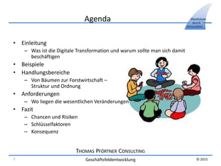 THOMAS PFÖRTNER CONSULTING
Geschäftsfeldentwicklung
Wachstum
durch
Innovation
© 2015
Agenda
• Einleitung
– Was ist die Digitale Transformation und warum sollte man sich damit
beschäftigen
• Beispiele
• Handlungsbereiche
– Von Bäumen zur Forstwirtschaft –
Struktur und Ordnung
• Anforderungen
– Wo liegen die wesentlichen Veränderungen
• Fazit
– Chancen und Risiken
– Schlüsselfaktoren
– Konsequenz
2
 