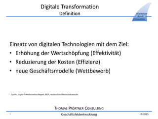 THOMAS PFÖRTNER CONSULTING
Geschäftsfeldentwicklung
Wachstum
durch
Innovation
© 2015
Digitale Transformation
Definition
Einsatz von digitalen Technologien mit dem Ziel:
• Erhöhung der Wertschöpfung (Effektivität)
• Reduzierung der Kosten (Effizienz)
• neue Geschäftsmodelle (Wettbewerb)
Quelle: Digital Transformation Report 2014, neuland und Wirtschaftswoche
3
 