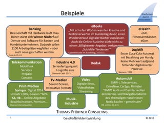 THOMAS PFÖRTNER CONSULTING
Geschäftsfeldentwicklung
Wachstum
durch
Innovation
© 2015
Beispiele
Banking
Das Geschäft mit Hardware läuft mau.
Daher stürzt sich Wincor Nixdorf auf
Dienste und Software für Banken und
Handelsunternehmen. Dadurch sollen
1100 Arbeitsplätze wegfallen – aber
auch neue geschaffen werden.
heise.de, 23.4.15
Automobil
BMW-i, Teleservices,
DriveNow, Car2go, Flinkster
“BMW, Audi und Daimler wollen
den Karten- und Navigationsdienst
des ehemaligen Handyriesen
Nokia kaufen – gemeinsam“
HB online, 22.4.15
Print-Medien
Springer: Digital 2014
Umsatz >50%, Gewinn ~66%
SZ, HB … Online Angebote
Bezahlschranken, Premium…
Diverse Internetquellen
eHealth
eGK,
Fitnessarmbänder,
eGym
Industrie 4.0
Serienfertigung mit
Losgröße eins
Siemens Cebit 2015
Telekommunikation
Mobilfunk
Services
Prepaid
Content
TV-Medien
Second Screen,
Interaktive Formate
Video
Digitale Kinos,
Videotheken,
Streaming
Musik-
Industrie
eBooks
„Mit scharfen Worten warnten Kreative und
Rechteverwerter im Bundestag davor, einen
Wiederverkauf digitaler Bücher zuzulassen.
Auch die Online-Ausleihe dürfe nicht zu
einem ‚Billigheimer-Angebot‘ verkommen.
‚Suizidale Tendenzen‘“
Expertenrunde im Bundestag, 24.03.15
Kodak
Logistik
Erster Coca-Cola-Automat
mit Bezahlung per Handy.
Keine Mehrwert aufgrund
fehlender digitalisierter
Prozesse.
Siemens, 1999
4
 