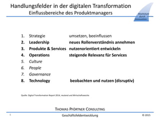 THOMAS PFÖRTNER CONSULTING
Geschäftsfeldentwicklung
Wachstum
durch
Innovation
© 2015
Handlungsfelder in der digitalen Transformation
Einflussbereiche des Produktmanagers
1. Strategie umsetzen, beeinflussen
2. Leadership neues Rollenverständnis annehmen
3. Produkte & Services nutzenorientiert entwickeln
4. Operations steigende Relevanz für Services
5. Culture
6. People
7. Governance
8. Technology beobachten und nutzen (disruptiv)
Quelle: Digital Transformation Report 2014, neuland und Wirtschaftswoche
8
 