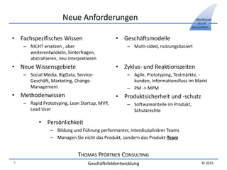 THOMAS PFÖRTNER CONSULTING
Geschäftsfeldentwicklung
Wachstum
durch
Innovation
© 2015
Neue Anforderungen
• Fachspezifisches Wissen
– NICHT ersetzen , aber
weiterentwickeln, hinterfragen,
abstrahieren, neu interpretieren
• Neue Wissensgebiete
– Social Media, BigData, Service-
Geschäft, Marketing, Change-
Management
• Methodenwissen
– Rapid Prototyping, Lean Startup, MVP,
Lead User
• Geschäftsmodelle
– Multi-sided, nutzungsbasiert
• Zyklus- und Reaktionszeiten
– Agile, Prototyping, Testmärkte, -
kunden, Informationsfluss im Markt
– PM -> MPM
• Produktsicherheit und -schutz
– Softwareanteile im Produkt,
Schutzrechte
• Persönlichkeit
– Bildung und Führung performanter, interdisziplinärer Teams
– Managen Sie nicht das Produkt, sondern das Produkt-Team
9
 