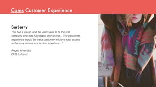 Burberry
“We had a vision, and the vision was to be the ﬁrst
company who was fully digital end-to-end… The [resulting]
experience would be that a customer will have total access
to Burberry across any device, anywhere…”
Angela Ahrendts,
CEO Burberry
Cases Customer Experience
 