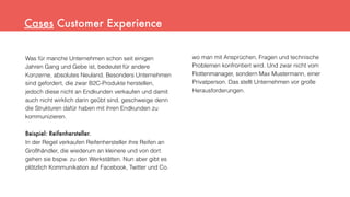 Was für manche Unternehmen schon seit einigen
Jahren Gang und Gebe ist, bedeutet für andere
Konzerne, absolutes Neuland. Besonders Unternehmen
sind gefordert, die zwar B2C-Produkte herstellen,
jedoch diese nicht an Endkunden verkaufen und damit
auch nicht wirklich darin geübt sind, geschweige denn
die Strukturen dafür haben mit ihren Endkunden zu
kommunizieren.
Beispiel: Reifenhersteller.
In der Regel verkaufen Reifenhersteller ihre Reifen an
Großhändler, die wiederum an kleinere und von dort
gehen sie bspw. zu den Werkstätten. Nun aber gibt es
plötzlich Kommunikation auf Facebook, Twitter und Co.
Cases Customer Experience
wo man mit Ansprüchen, Fragen und technische
Problemen konfrontiert wird. Und zwar nicht vom
Flottenmanager, sondern Max Mustermann, einer
Privatperson. Das stellt Unternehmen vor große
Herausforderungen.
 
