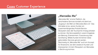 „Mercedes Me“
„Mercedes Me“ ist eine Plattform, die
verschiedene Services bündelt und damit ein
„Zugang in die Welt von Mercedes-Benz ist“. Das
Ziel dabei ist es, seinen Kunden ein
zusammenhängendes Produkt-Service-
Ökosystem über alle Touchpoints hinweg anbieten
zu können. Die Serviceplattform vereint Angebote
wie Wartung, Entertainment, Finanzierung oder
Car-Sharing. Mittels Kunden-ID können diese
gebündelten Services genutzt werden.
Gleichzeitig ist „Mercedes Me“ auch ein Konzept
für Showrooms, bei dem wiederum Kunden und
Interessenten mit dem Ökosystem von Mercedes
in Berührung kommen.
Cases Customer Experience
 