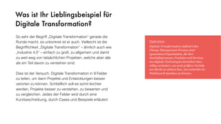 Was ist Ihr Lieblingsbeispiel für
Digitale Transformation?
So sehr der Begriff „Digitale Transformation“ gerade die
Runde macht, so unkonkret ist er auch. Vielleicht ist die
Begrifﬂichkeit „Digitale Transformation“ – ähnlich auch wie
„Industrie 4.0“ – einfach zu groß, zu allgemein und damit
zu weit weg von tatsächlichen Projekten, welche aber alle
als ein Teil davon zu verstehen sind.
Dies ist der Versuch, Digitale Transformation in 9 Felder
zu teilen, um darin Projekte und Entwicklungen besser
verorten zu können. Schließlich soll es somit leichter
werden, Projekte besser zu verstehen, zu bewerten und
zu vergleichen. Jedes der Felder wird durch eine
Kurzbeschreibung, durch Cases und Beispiele erläutert.
Deﬁnition
Digitale Transformation definiert den
Change Management-Prozess einer
(gesamten) Organisation, die ihre
Geschäftsprozesse, Produkte und Services
um digitale Technologien bereichert bzw.
völlig verändert, um noch größere Vorteile
am Markt zu sichern bzw. um weiterhin im
Wettbewerb bestehen zu können.
 