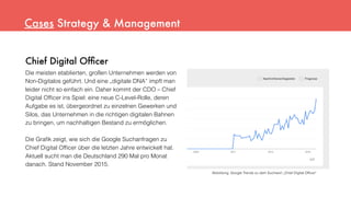 Chief Digital Ofﬁcer
Die meisten etablierten, großen Unternehmen werden von
Non-Digitalos geführt. Und eine „digitale DNA“ impft man
leider nicht so einfach ein. Daher kommt der CDO – Chief
Digital Ofﬁcer ins Spiel: eine neue C-Level-Rolle, deren
Aufgabe es ist, übergeordnet zu einzelnen Gewerken und
Silos, das Unternehmen in die richtigen digitalen Bahnen
zu bringen, um nachhaltigen Bestand zu ermöglichen.
Die Graﬁk zeigt, wie sich die Google Suchanfragen zu
Chief Digital Ofﬁcer über die letzten Jahre entwickelt hat.
Aktuell sucht man die Deutschland 290 Mal pro Monat
danach. Stand November 2015.
Cases Strategy & Management
Abbildung: Google Trends zu dem Suchwort „Chief Digital Ofﬁcer“
 