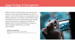 Wirklich top-down und offensichtlich ernst meinte es Kai
Diekmann, seines Zeichens Chefredakteur der „Bild“: Er
ging für 1 Jahr ins Silicon Valley, um in das ‚Epizentrum der
digitalen Revolution’ einzutauchen. Seine Motivation: Weg
von etablierten Strukturen, die Denkweise junger, digitale
Natives kennenlernen und möglichst viel Wissen zur
Digitalen Zukunft mit nach Deutschland zu bringen, um
damit die digitale Transformation von „BILD“
voranzutreiben.
Außerdem spannende Infos:
Interview mit Jonathan Becher, CDO von SAP:
http://www.handelsblatt.com/unternehmen/management/sap-digitalchef-becher-den-digitalen-geist-des-valley-verbreiten/
11910614.html
Cases Strategy & Management
 