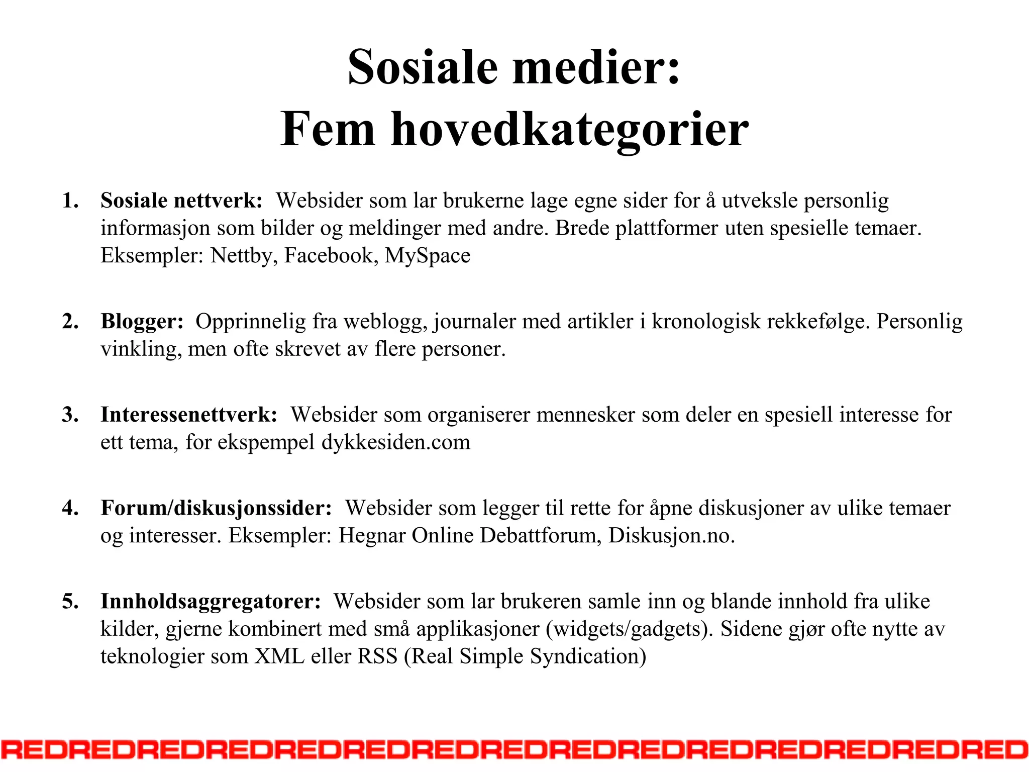 Sosiale medier: Fem hovedkategorierSosialenettverk:  Websidersomlarbrukernelageegnesider for å utvekslepersonliginformasjonsombilderogmeldinger med andre. Brede plattformerutenspesielletemaer. Eksempler: Nettby, Facebook, MySpaceBlogger:  Opprinneligfraweblogg, journaler med artiklerikronologiskrekkefølge. Personligvinkling, men ofteskrevetavflerepersoner.Interessenettverk:  Websidersomorganiserermenneskersomdeler en spesiellinteresse for etttema, for ekspempel dykkesiden.comForum/diskusjonssider:  Websidersomleggertilrette for åpnediskusjoneravuliketemaeroginteresser. Eksempler: Hegnar Online Debattforum, Diskusjon.no.  Innholdsaggregatorer:  Websidersomlarbrukerensamle inn ogblandeinnholdfraulikekilder, gjernekombinert med småapplikasjoner (widgets/gadgets). Sidenegjøroftenytteavteknologiersom XML eller RSS (Real Simple Syndication)  