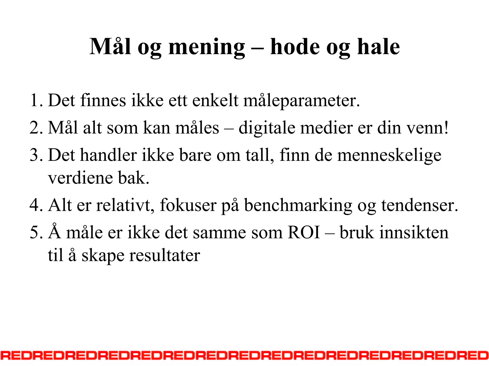 Mål og mening – hode og haleDetfinnesikkeettenkeltmåleparameter. Mål alt somkanmåles – digitalemedierer din venn! Det handler ikke bare om tall, finn de menneskeligeverdienebak. Alt errelativt, fokuserpå benchmarking ogtendenser. Å måleerikkedetsammesom ROI – brukinnsiktentil å skaperesultater