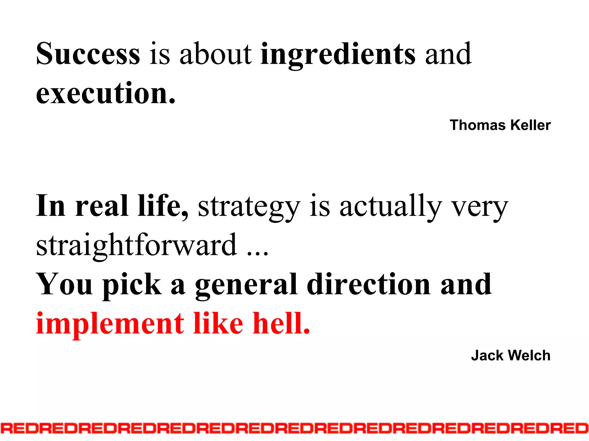 Success is about ingredients and execution.Thomas KellerIn real life, strategy is actually very straightforward ... You pick a general direction and implement like hell.Jack Welch