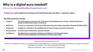 A digital euro will complement existing central bank banknotes and offer a “cash plus” option.
Key ECB arguments include:
▪ Integrity: This rests largely on the view that, in the event of the disappearance of cash, citizens should have
access to central bank money, on demand.
▪ Resilience: It is seen as a response to the threat of alternative payment means, especially initiatives like Meta’s Diem.
▪ Integration: A digital euro will help in the establishment of a pan-European payments framework.
▪ Diversification: It will form part of alternative payment systems.
▪ Confidence: The digital euro is essential to safeguard confidence in the financial system.
(This is a controversial point, the economics of which seem weak.)
Why is a digital euro needed?
The ECB is struggling to present a convincing vision of the digital euro – most of its arguments are defensive and place insufficient
emphasis on innovation. This could endanger the project.
Many are still asking: “What is the point of a digital euro?”
 