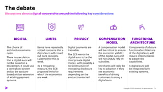 The debate
DIGITAL LIMITS PRIVACY COMPENSATION
MODEL
FUNCTIONAL
ARCHITECTURE
The choice of
architecture remains
open.
There is speculation
that a digital euro will
not be based on a
blockchain; it could use
a centralized system
and/or be account-
based and an extension
of existing payment
systems.
Banks have repeatedly
voiced concerns that a
digital euro will crowd
out bank deposits.
Evidence for this is
weak.
As a mitigating
measure, the ECB
proposes limits for
which the economics
are weak.
Digital payments are
traceable.
The ECB wants the
digital euro to be the
most private digital
money, with possibly a
tiered structure of
increasing disclosure
requirements
depending on the
amount transacted.
A compensation model
will be critical to ensure
the economic viability
of the digital euro and
will not unduly rely on
subsidies.
Merchants will likely be
key to adoption if they
see economic
benefits of driving
customers to using a
digital euro.
Components of a future
functional architecture
of the digital euro will
require intermediaries
to adopt new
capabilities.
A digital euro will
be integrated with
existing systems.
 